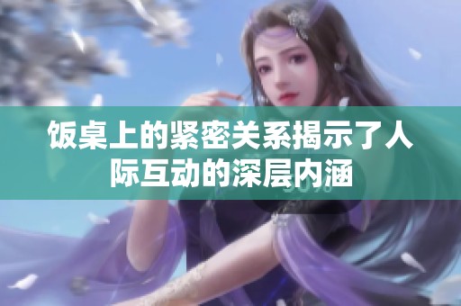 饭桌上的紧密关系揭示了人际互动的深层内涵