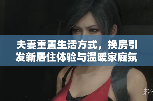 夫妻重置生活方式，换房引发新居住体验与温暖家庭氛围