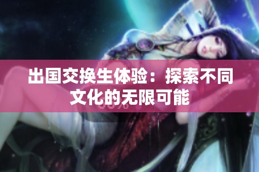 出国交换生体验：探索不同文化的无限可能