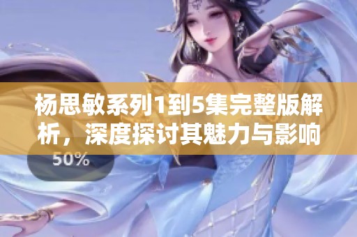 杨思敏系列1到5集完整版解析，深度探讨其魅力与影响力