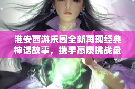 淮安西游乐园全新再现经典神话故事，携手赢康挑战盘丝洞探险之旅