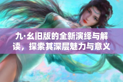 九·幺旧版的全新演绎与解读，探索其深层魅力与意义
