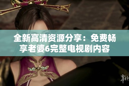 全新高清资源分享：免费畅享老婆6完整电视剧内容