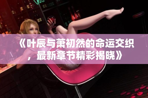 《叶辰与萧初然的命运交织，最新章节精彩揭晓》