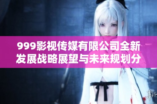 999影视传媒有限公司全新发展战略展望与未来规划分析