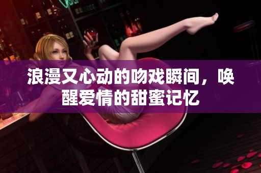浪漫又心动的吻戏瞬间，唤醒爱情的甜蜜记忆