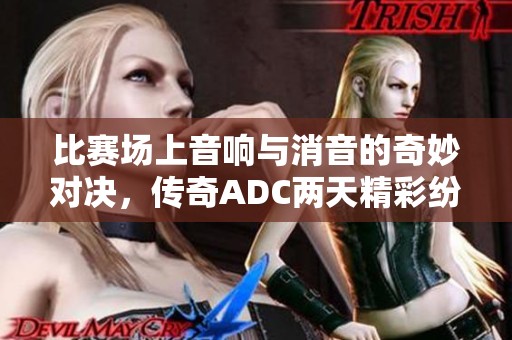 比赛场上音响与消音的奇妙对决，传奇ADC两天精彩纷呈