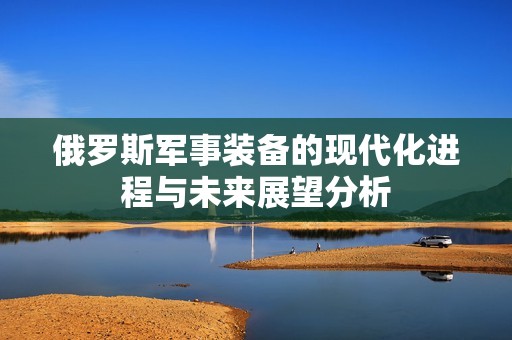 俄罗斯军事装备的现代化进程与未来展望分析
