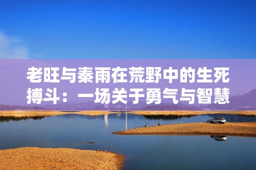 老旺与秦雨在荒野中的生死搏斗：一场关于勇气与智慧的较量