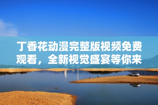 丁香花动漫完整版视频免费观看，全新视觉盛宴等你来体验
