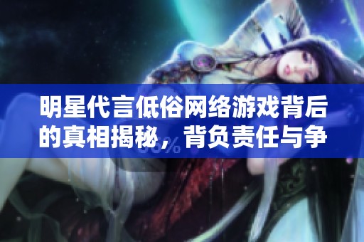 明星代言低俗网络游戏背后的真相揭秘，背负责任与争议的选择