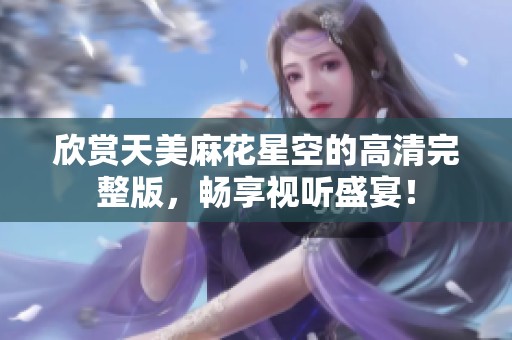 欣赏天美麻花星空的高清完整版，畅享视听盛宴！