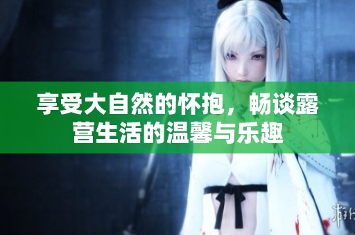 享受大自然的怀抱，畅谈露营生活的温馨与乐趣