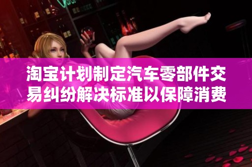淘宝计划制定汽车零部件交易纠纷解决标准以保障消费者权益