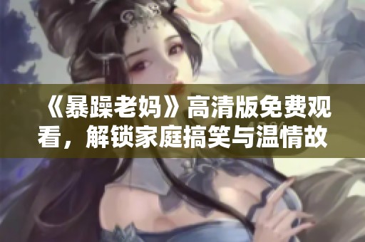 《暴躁老妈》高清版免费观看，解锁家庭搞笑与温情故事新体验