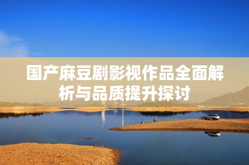 国产麻豆剧影视作品全面解析与品质提升探讨