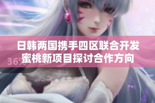 日韩两国携手四区联合开发蜜桃新项目探讨合作方向