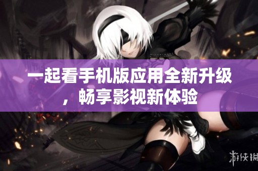 一起看手机版应用全新升级，畅享影视新体验