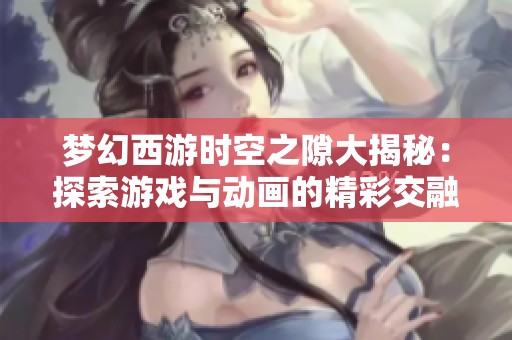 梦幻西游时空之隙大揭秘：探索游戏与动画的精彩交融之旅
