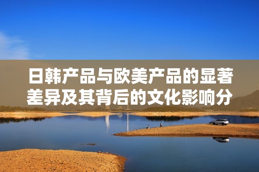 日韩产品与欧美产品的显著差异及其背后的文化影响分析