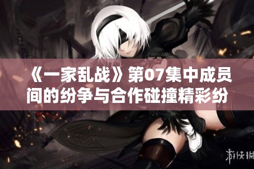 《一家乱战》第07集中成员间的纷争与合作碰撞精彩纷呈