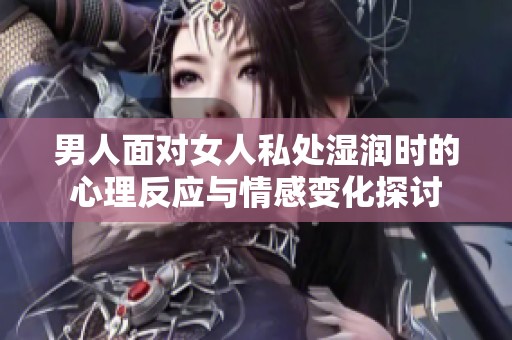 男人面对女人私处湿润时的心理反应与情感变化探讨