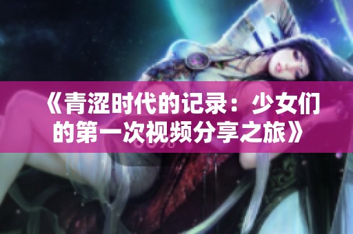 《青涩时代的记录：少女们的第一次视频分享之旅》