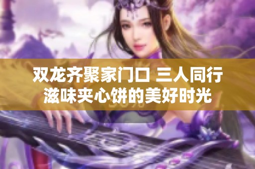 双龙齐聚家门口 三人同行滋味夹心饼的美好时光