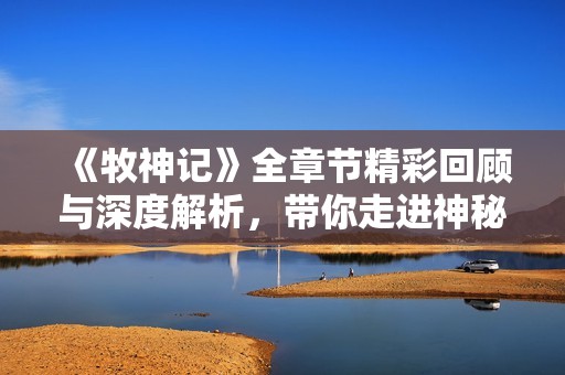 《牧神记》全章节精彩回顾与深度解析，带你走进神秘的奇幻世界