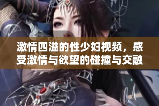 激情四溢的性少妇视频，感受激情与欲望的碰撞与交融