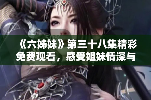 《六姊妹》第三十八集精彩免费观看，感受姐妹情深与生活百态之旅