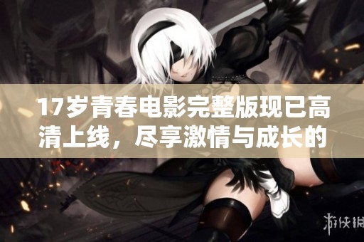 17岁青春电影完整版现已高清上线，尽享激情与成长的感人故事