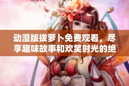 动漫版拔萝卜免费观看，尽享趣味故事和欢笑时光的绝佳选择