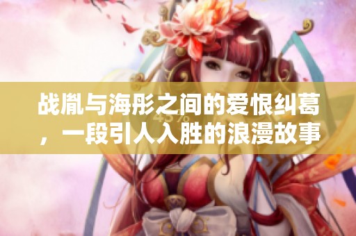 战胤与海彤之间的爱恨纠葛，一段引人入胜的浪漫故事探索之旅