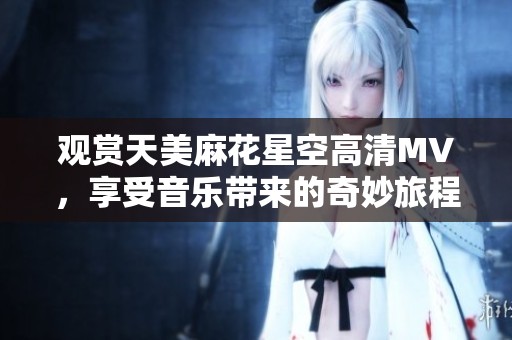 观赏天美麻花星空高清MV，享受音乐带来的奇妙旅程