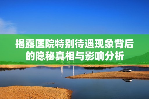 揭露医院特别待遇现象背后的隐秘真相与影响分析