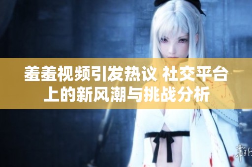 羞羞视频引发热议 社交平台上的新风潮与挑战分析