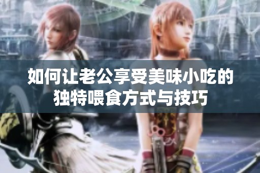 如何让老公享受美味小吃的独特喂食方式与技巧