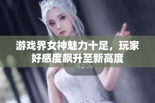 游戏界女神魅力十足，玩家好感度飙升至新高度