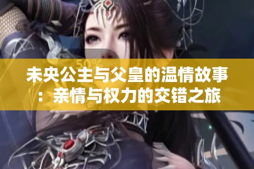 未央公主与父皇的温情故事：亲情与权力的交错之旅