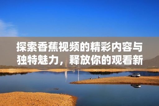 探索香蕉视频的精彩内容与独特魅力，释放你的观看新体验