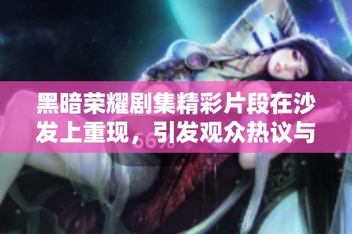 黑暗荣耀剧集精彩片段在沙发上重现，引发观众热议与回忆