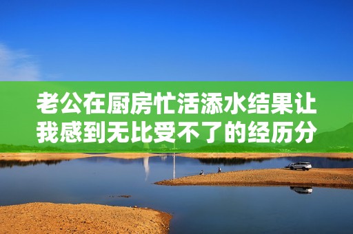 老公在厨房忙活添水结果让我感到无比受不了的经历分享