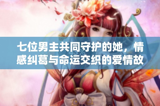 七位男主共同守护的她，情感纠葛与命运交织的爱情故事