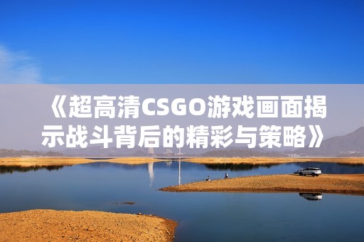 《超高清CSGO游戏画面揭示战斗背后的精彩与策略》