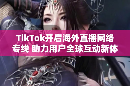 TikTok开启海外直播网络专线 助力用户全球互动新体验