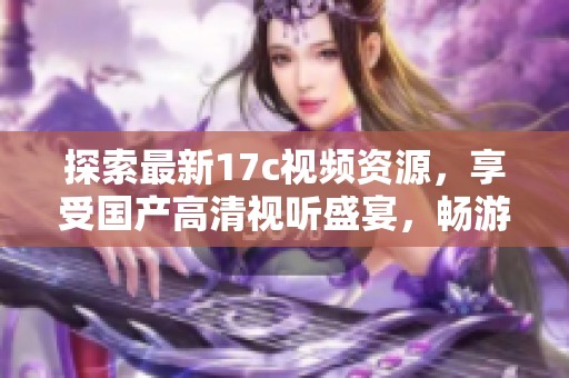 探索最新17c视频资源，享受国产高清视听盛宴，畅游多样化内容分享平台