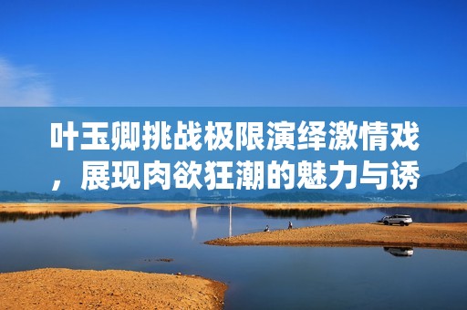 叶玉卿挑战极限演绎激情戏，展现肉欲狂潮的魅力与诱惑