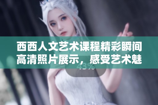 西西人文艺术课程精彩瞬间高清照片展示，感受艺术魅力与文化内涵