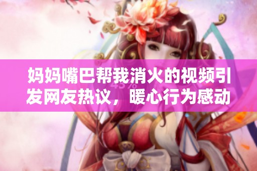 妈妈嘴巴帮我消火的视频引发网友热议，暖心行为感动无数人